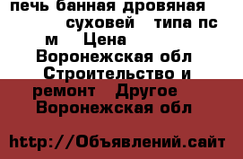 печь банная дровяная “Vohringer -суховей“ (типа пс-1-м) › Цена ­ 15 000 - Воронежская обл. Строительство и ремонт » Другое   . Воронежская обл.